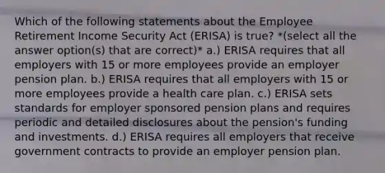 Which of the following statements about the Employee Retirement Income Security Act (ERISA) is true? *(select all the answer option(s) that are correct)* a.) ERISA requires that all employers with 15 or more employees provide an employer pension plan. b.) ERISA requires that all employers with 15 or more employees provide a health care plan. c.) ERISA sets standards for employer sponsored pension plans and requires periodic and detailed disclosures about the pension's funding and investments. d.) ERISA requires all employers that receive government contracts to provide an employer pension plan.