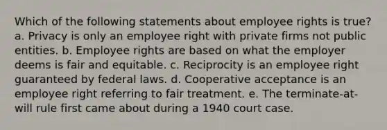 Which of the following statements about employee rights is true? a. Privacy is only an employee right with private firms not public entities. b. Employee rights are based on what the employer deems is fair and equitable. c. Reciprocity is an employee right guaranteed by federal laws. d. Cooperative acceptance is an employee right referring to fair treatment. e. The terminate-at-will rule first came about during a 1940 court case.