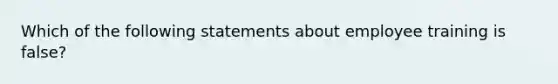 Which of the following statements about employee training is false?