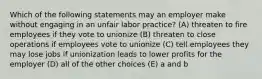 Which of the following statements may an employer make without engaging in an unfair labor practice? (A) threaten to fire employees if they vote to unionize (B) threaten to close operations if employees vote to unionize (C) tell employees they may lose jobs if unionization leads to lower profits for the employer (D) all of the other choices (E) a and b