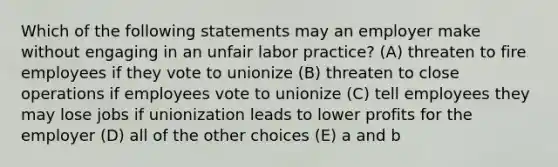 Which of the following statements may an employer make without engaging in an unfair labor practice? (A) threaten to fire employees if they vote to unionize (B) threaten to close operations if employees vote to unionize (C) tell employees they may lose jobs if unionization leads to lower profits for the employer (D) all of the other choices (E) a and b