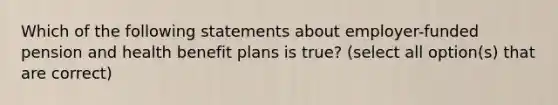 Which of the following statements about employer-funded pension and health benefit plans is true? (select all option(s) that are correct)