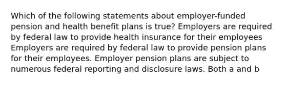 Which of the following statements about employer-funded pension and health benefit plans is true? Employers are required by federal law to provide health insurance for their employees Employers are required by federal law to provide pension plans for their employees. Employer pension plans are subject to numerous federal reporting and disclosure laws. Both a and b