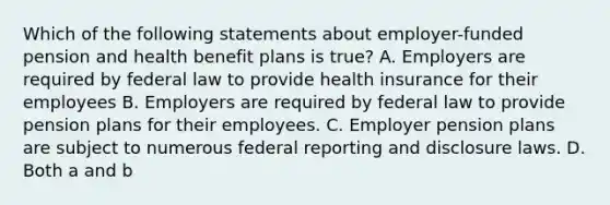 Which of the following statements about employer-funded pension and health benefit plans is true? A. Employers are required by federal law to provide health insurance for their employees B. Employers are required by federal law to provide pension plans for their employees. C. Employer pension plans are subject to numerous federal reporting and disclosure laws. D. Both a and b