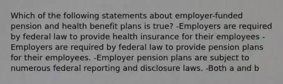 Which of the following statements about employer-funded pension and health benefit plans is true? -Employers are required by federal law to provide health insurance for their employees -Employers are required by federal law to provide pension plans for their employees. -Employer pension plans are subject to numerous federal reporting and disclosure laws. -Both a and b