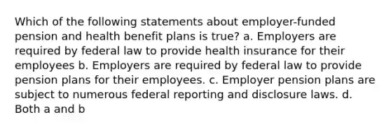 Which of the following statements about employer-funded pension and health benefit plans is true? a. Employers are required by federal law to provide health insurance for their employees b. Employers are required by federal law to provide pension plans for their employees. c. Employer pension plans are subject to numerous federal reporting and disclosure laws. d. Both a and b