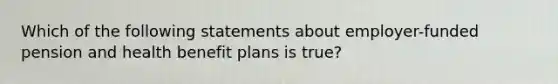 Which of the following statements about employer-funded pension and health benefit plans is true?