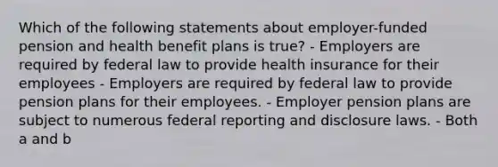 Which of the following statements about employer-funded pension and health benefit plans is true? - Employers are required by federal law to provide health insurance for their employees - Employers are required by federal law to provide pension plans for their employees. - Employer pension plans are subject to numerous federal reporting and disclosure laws. - Both a and b