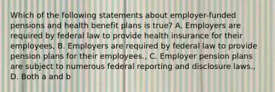 Which of the following statements about employer-funded pensions and health benefit plans is true? A. Employers are required by federal law to provide health insurance for their employees, B. Employers are required by federal law to provide pension plans for their employees., C. Employer pension plans are subject to numerous federal reporting and disclosure laws., D. Both a and b