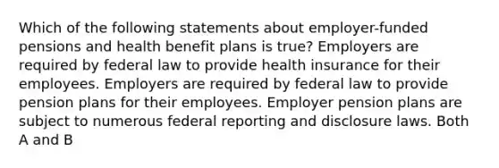 Which of the following statements about employer-funded pensions and health benefit plans is true? Employers are required by federal law to provide health insurance for their employees. Employers are required by federal law to provide pension plans for their employees. Employer pension plans are subject to numerous federal reporting and disclosure laws. Both A and B