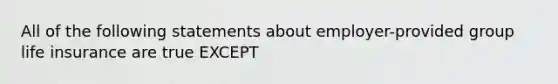 All of the following statements about employer-provided group life insurance are true EXCEPT