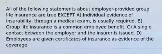 All of the following statements about employer-provided group life insurance are true EXCEPT A) Individual evidence of insurability, through a medical exam, is usually required. B) Group life insurance is a common employee benefit. C) A single contact between the employer and the insurer is issued. D) Employees are given certificates of insurance as evidence of the coverage.