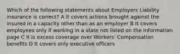 Which of the following statements about Employers Liability insurance is correct? A It covers actions brought against the insured in a capacity other than as an employer B It covers employees only if working in a state not listed on the Information page C It is excess coverage over Workers' Compensation benefits D It covers only executive officers