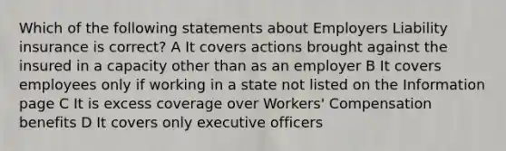 Which of the following statements about Employers Liability insurance is correct? A It covers actions brought against the insured in a capacity other than as an employer B It covers employees only if working in a state not listed on the Information page C It is excess coverage over Workers' Compensation benefits D It covers only executive officers