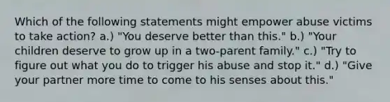 Which of the following statements might empower abuse victims to take action? a.) "You deserve better than this." b.) "Your children deserve to grow up in a two-parent family." c.) "Try to figure out what you do to trigger his abuse and stop it." d.) "Give your partner more time to come to his senses about this."