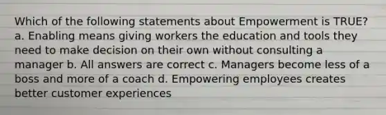 Which of the following statements about Empowerment is TRUE? a. Enabling means giving workers the education and tools they need to make decision on their own without consulting a manager b. All answers are correct c. Managers become less of a boss and more of a coach d. Empowering employees creates better customer experiences