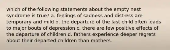 which of the following statements about the empty nest syndrome is true? a. feelings of sadness and distress are temporary and mild b. the departure of the last child often leads to major bouts of depression c. there are few positive effects of the departure of children d. fathers experience deeper regrets about their departed children than mothers.