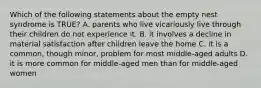 Which of the following statements about the empty nest syndrome is TRUE? A. parents who live vicariously live through their children do not experience it. B. it involves a decline in material satisfaction after children leave the home C. it is a common, though minor, problem for most middle-aged adults D. it is more common for middle-aged men than for middle-aged women