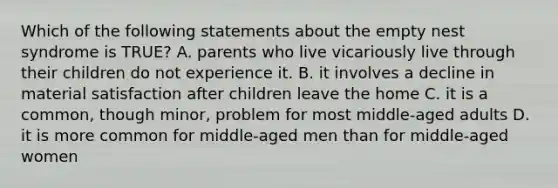 Which of the following statements about the empty nest syndrome is TRUE? A. parents who live vicariously live through their children do not experience it. B. it involves a decline in material satisfaction after children leave the home C. it is a common, though minor, problem for most middle-aged adults D. it is more common for middle-aged men than for middle-aged women