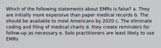 Which of the following statements about EMRs is false? a. They are initially more expensive than paper medical records b. The should be available to most Americans by 2020 c. The eliminate coding and filing of medical charts d. they create reminders for follow-up as necessary e. Solo practitioners are least likely to use EMRs