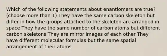 Which of the following statements about enantiomers are true? (choose more than 1) They have the same carbon skeleton but differ in how the groups attached to the skeleton are arranged in space They have the same number of carbon atoms but different carbon skeletons They are mirror images of each other They have different molecular formulas but the same spatial arrangement of their atoms