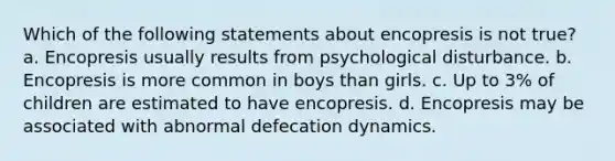 Which of the following statements about encopresis is not true? a. Encopresis usually results from psychological disturbance. b. Encopresis is more common in boys than girls. c. Up to 3% of children are estimated to have encopresis. d. Encopresis may be associated with abnormal defecation dynamics.