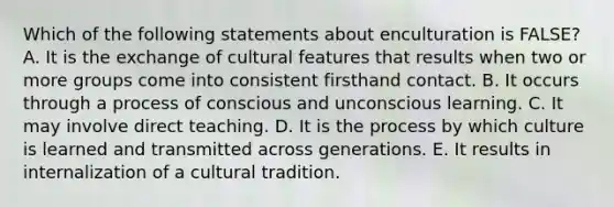 Which of the following statements about enculturation is FALSE? A. It is the exchange of cultural features that results when two or more groups come into consistent firsthand contact. B. It occurs through a process of conscious and unconscious learning. C. It may involve direct teaching. D. It is the process by which culture is learned and transmitted across generations. E. It results in internalization of a cultural tradition.