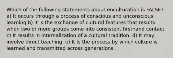 Which of the following statements about enculturation is FALSE? a) It occurs through a process of conscious and unconscious learning b) It is the exchange of cultural features that results when two or more groups come into consistent firsthand contact c) It results in internalization of a cultural tradition. d) It may involve direct teaching. e) It is the process by which culture is learned and transmitted across generations.