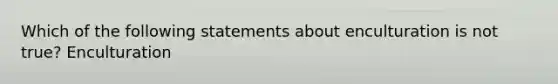 Which of the following statements about enculturation is not true? Enculturation