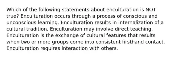 Which of the following statements about enculturation is NOT true? Enculturation occurs through a process of conscious and unconscious learning. Enculturation results in internalization of a cultural tradition. Enculturation may involve direct teaching. Enculturation is the exchange of cultural features that results when two or more groups come into consistent firsthand contact. Enculturation requires interaction with others.