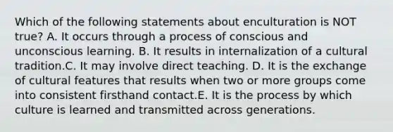 Which of the following statements about enculturation is NOT true? A. It occurs through a process of conscious and unconscious learning. B. It results in internalization of a cultural tradition.C. It may involve direct teaching. D. It is the exchange of cultural features that results when two or more groups come into consistent firsthand contact.E. It is the process by which culture is learned and transmitted across generations.