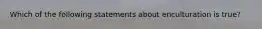 Which of the following statements about enculturation is true?