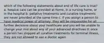 which of the following statements about end of life care is true? a. hospice care can be provided at home, in a nursing home, or in the hospital b. pallative treatments and curative treatments are never provided at the same time c. if you assign a person to have medical power of attorney, they will be responsible for all further decisions about your healthcare and you will be unable to change your mid about any of your advanced directives d. once a person has stopped all curative treatments for terminal illness, they are not allowed to see a doctor again