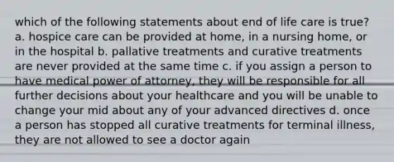 which of the following statements about end of life care is true? a. hospice care can be provided at home, in a nursing home, or in the hospital b. pallative treatments and curative treatments are never provided at the same time c. if you assign a person to have medical power of attorney, they will be responsible for all further decisions about your healthcare and you will be unable to change your mid about any of your advanced directives d. once a person has stopped all curative treatments for terminal illness, they are not allowed to see a doctor again