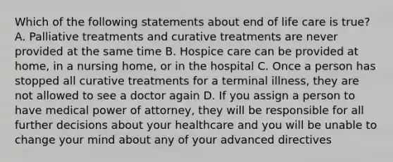 Which of the following statements about end of life care is true? A. Palliative treatments and curative treatments are never provided at the same time B. Hospice care can be provided at home, in a nursing home, or in the hospital C. Once a person has stopped all curative treatments for a terminal illness, they are not allowed to see a doctor again D. If you assign a person to have medical power of attorney, they will be responsible for all further decisions about your healthcare and you will be unable to change your mind about any of your advanced directives