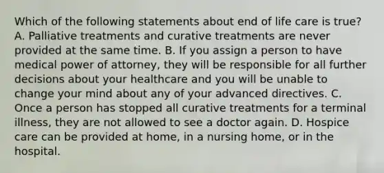 Which of the following statements about end of life care is true? A. Palliative treatments and curative treatments are never provided at the same time. B. If you assign a person to have medical power of attorney, they will be responsible for all further decisions about your healthcare and you will be unable to change your mind about any of your advanced directives. C. Once a person has stopped all curative treatments for a terminal illness, they are not allowed to see a doctor again. D. Hospice care can be provided at home, in a nursing home, or in the hospital.