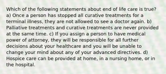 Which of the following statements about end of life care is true? a) Once a person has stopped all curative treatments for a terminal illness, they are not allowed to see a doctor again. b) Palliative treatments and curative treatments are never provided at the same time. c) If you assign a person to have medical power of attorney, they will be responsible for all further decisions about your healthcare and you will be unable to change your mind about any of your advanced directives. d) Hospice care can be provided at home, in a nursing home, or in the hospital.