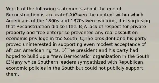 Which of the following statements about the end of Reconstruction is accurate? A)Given the context within which Americans of the 1860s and 1870s were working, it is surprising that Reconstruction did so little. B)A lack of respect for private property and free enterprise prevented any real assault on economic privilege in the South. C)The president and his party proved uninterested in supporting even modest acceptance of African American rights. D)The president and his party had hoped to build up a "new Democratic" organization in the South. E)Many white Southern leaders sympathized with Republican economic policies in the South but could not publicly support them.