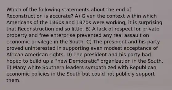 Which of the following statements about the end of Reconstruction is accurate? A) Given the context within which Americans of the 1860s and 1870s were working, it is surprising that Reconstruction did so little. B) A lack of respect for private property and free enterprise prevented any real assault on economic privilege in the South. C) The president and his party proved uninterested in supporting even modest acceptance of African American rights. D) The president and his party had hoped to build up a "new Democratic" organization in the South. E) Many white Southern leaders sympathized with Republican economic policies in the South but could not publicly support them.