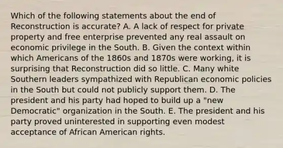 Which of the following statements about the end of Reconstruction is accurate? A. A lack of respect for private property and free enterprise prevented any real assault on economic privilege in the South. B. Given the context within which Americans of the 1860s and 1870s were working, it is surprising that Reconstruction did so little. C. Many white Southern leaders sympathized with Republican economic policies in the South but could not publicly support them. D. The president and his party had hoped to build up a "new Democratic" organization in the South. E. The president and his party proved uninterested in supporting even modest acceptance of African American rights.