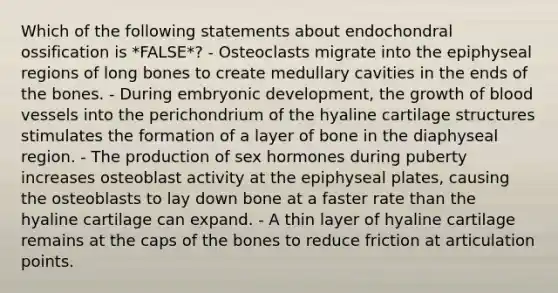 Which of the following statements about endochondral ossification is *FALSE*? - Osteoclasts migrate into the epiphyseal regions of long bones to create medullary cavities in the ends of the bones. - During embryonic development, the growth of blood vessels into the perichondrium of the hyaline cartilage structures stimulates the formation of a layer of bone in the diaphyseal region. - The production of sex hormones during puberty increases osteoblast activity at the epiphyseal plates, causing the osteoblasts to lay down bone at a faster rate than the hyaline cartilage can expand. - A thin layer of hyaline cartilage remains at the caps of the bones to reduce friction at articulation points.