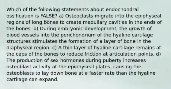 Which of the following statements about endochondral ossification is FALSE? a) Osteoclasts migrate into the epiphyseal regions of long bones to create medullary cavities in the ends of the bones. b) During embryonic development, the growth of blood vessels into the perichondrium of the hyaline cartilage structures stimulates the formation of a layer of bone in the diaphyseal region. c) A thin layer of hyaline cartilage remains at the caps of the bones to reduce friction at articulation points. d) The production of sex hormones during puberty increases osteoblast activity at the epiphyseal plates, causing the osteoblasts to lay down bone at a faster rate than the hyaline cartilage can expand.