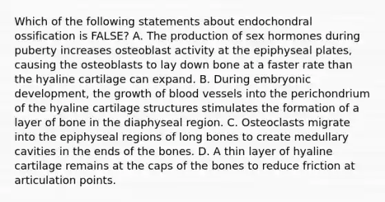 Which of the following statements about endochondral ossification is FALSE? A. The production of sex hormones during puberty increases osteoblast activity at the epiphyseal plates, causing the osteoblasts to lay down bone at a faster rate than the hyaline cartilage can expand. B. During embryonic development, the growth of blood vessels into the perichondrium of the hyaline cartilage structures stimulates the formation of a layer of bone in the diaphyseal region. C. Osteoclasts migrate into the epiphyseal regions of long bones to create medullary cavities in the ends of the bones. D. A thin layer of hyaline cartilage remains at the caps of the bones to reduce friction at articulation points.