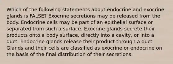 Which of the following statements about endocrine and exocrine glands is FALSE? Exocrine secretions may be released from the body. Endocrine cells may be part of an epithelial surface or separated from such a surface. Exocrine glands secrete their products onto a body surface, directly into a cavity, or into a duct. Endocrine glands release their product through a duct. Glands and their cells are classified as exocrine or endocrine on the basis of the final distribution of their secretions.