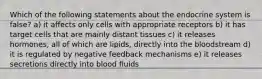 Which of the following statements about the endocrine system is false? a) it affects only cells with appropriate receptors b) it has target cells that are mainly distant tissues c) it releases hormones, all of which are lipids, directly into the bloodstream d) it is regulated by negative feedback mechanisms e) it releases secretions directly into blood fluids