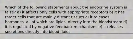 Which of the following statements about the endocrine system is false? a) it affects only cells with appropriate receptors b) it has target cells that are mainly distant tissues c) it releases hormones, all of which are lipids, directly into the bloodstream d) it is regulated by negative feedback mechanisms e) it releases secretions directly into blood fluids