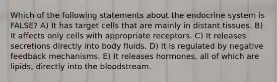 Which of the following statements about the <a href='https://www.questionai.com/knowledge/k97r8ZsIZg-endocrine-system' class='anchor-knowledge'>endocrine system</a> is FALSE? A) It has target cells that are mainly in distant tissues. B) It affects only cells with appropriate receptors. C) It releases secretions directly into body fluids. D) It is regulated by negative feedback mechanisms. E) It releases hormones, all of which are lipids, directly into <a href='https://www.questionai.com/knowledge/k7oXMfj7lk-the-blood' class='anchor-knowledge'>the blood</a>stream.