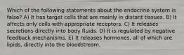 Which of the following statements about the endocrine system is false? A) It has target cells that are mainly in distant tissues. B) It affects only cells with appropriate receptors. C) It releases secretions directly into body fluids. D) It is regulated by negative feedback mechanisms. E) It releases hormones, all of which are lipids, directly into the bloodstream.