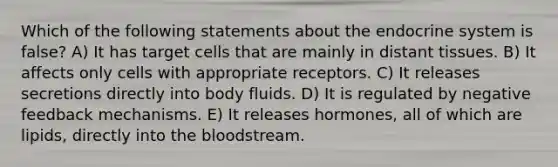 Which of the following statements about the endocrine system is false? A) It has target cells that are mainly in distant tissues. B) It affects only cells with appropriate receptors. C) It releases secretions directly into body fluids. D) It is regulated by negative feedback mechanisms. E) It releases hormones, all of which are lipids, directly into the bloodstream.