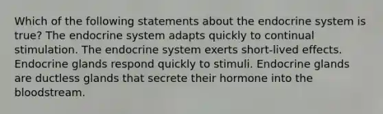 Which of the following statements about the endocrine system is true? The endocrine system adapts quickly to continual stimulation. The endocrine system exerts short-lived effects. Endocrine glands respond quickly to stimuli. Endocrine glands are ductless glands that secrete their hormone into the bloodstream.